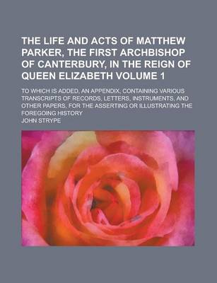 Book cover for The Life and Acts of Matthew Parker, the First Archbishop of Canterbury, in the Reign of Queen Elizabeth; To Which Is Added, an Appendix, Containing Various Transcripts of Records, Letters, Instruments, and Other Papers, for the Volume 1