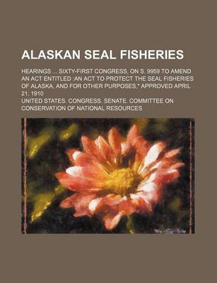 Book cover for Alaskan Seal Fisheries; Hearings Sixty-First Congress, on S. 9959 to Amend an ACT Entitled an ACT to Protect the Seal Fisheries of Alaska, and for Other Purposes," Approved April 21, 1910