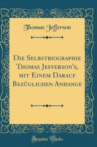 Cover of Die Selbstbiographie Thomas Jefferson's, Mit Einem Darauf Bezuglichen Anhange (Classic Reprint)