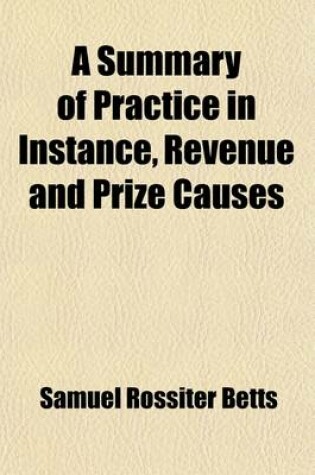 Cover of A Summary of Practice in Instance, Revenue and Prize Causes; In the Admiralty Courts of the United States, for the Southern District of New-York and Also on Appeal to the Supreme Court Together with the Rules of the District Court