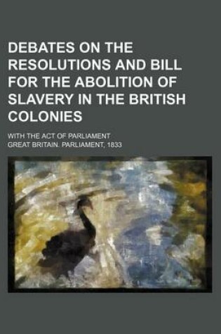 Cover of Debates on the Resolutions and Bill for the Abolition of Slavery in the British Colonies; With the Act of Parliament