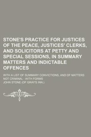 Cover of Stone's Practice for Justices of the Peace, Justices' Clerks, and Solicitors at Petty and Special Sessions, in Summary Matters and Indictable Offences; With a List of Summary Convictions, and of Matters Not Criminal
