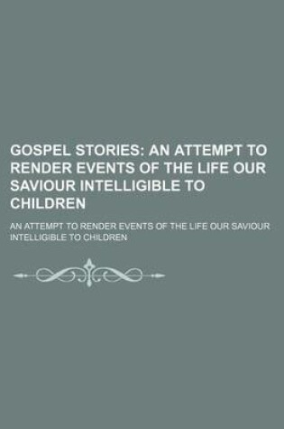 Cover of Gospel Stories; An Attempt to Render Events of the Life Our Saviour Intelligible to Children. an Attempt to Render Events of the Life Our Saviour Intelligible to Children