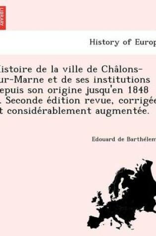 Cover of Histoire de La Ville de Cha Lons-Sur-Marne Et de Ses Institutions Depuis Son Origine Jusqu'en 1848 ... Seconde E Dition Revue, Corrige E Et Conside Rablement Augmente E.