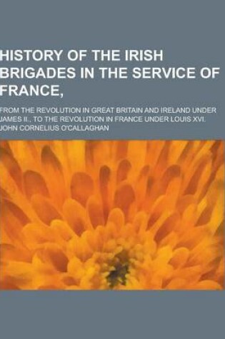 Cover of History of the Irish Brigades in the Service of France; From the Revolution in Great Britain and Ireland Under James II., to the Revolution in France