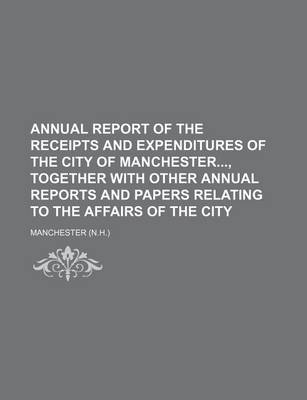 Book cover for Annual Report of the Receipts and Expenditures of the City of Manchester, Together with Other Annual Reports and Papers Relating to the Affairs of the City