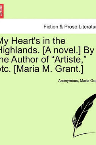 Cover of My Heart's in the Highlands. [A Novel.] by the Author of "Artiste," Etc. [Maria M. Grant.]