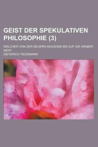 Cover of Geist Der Spekulativen Philosophie; Welcher Von Der Neuern Akademie Bis Auf Die Araber Geht (3 )