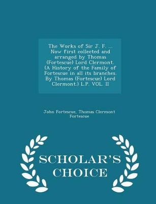 Book cover for The Works of Sir J. F. ... Now First Collected and Arranged by Thomas (Fortescue) Lord Clermont. (a History of the Family of Fortescue in All Its Branches. by Thomas (Fortescue) Lord Clermont.) L.P. Vol. II - Scholar's Choice Edition