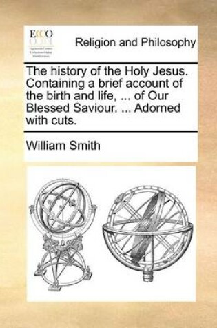 Cover of The history of the Holy Jesus. Containing a brief account of the birth and life, ... of Our Blessed Saviour. ... Adorned with cuts.