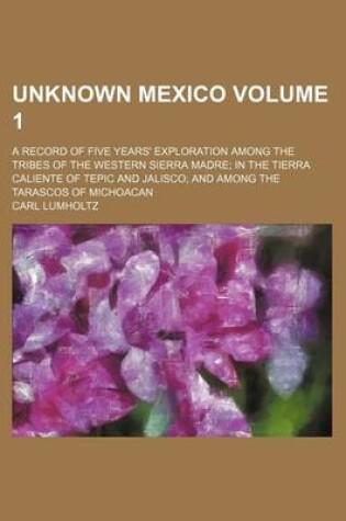 Cover of Unknown Mexico; A Record of Five Years' Exploration Among the Tribes of the Western Sierra Madre in the Tierra Caliente of Tepic and Jalisco and Among