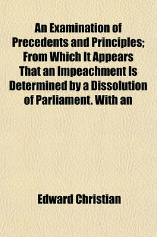 Cover of An Examination of Precedents and Principles; From Which It Appears That an Impeachment Is Determined by a Dissolution of Parliament. with an
