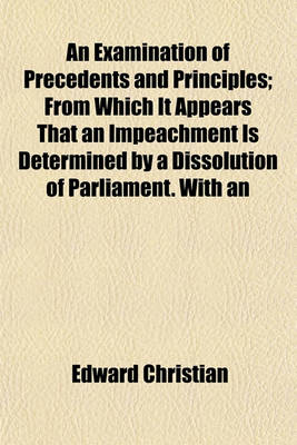 Book cover for An Examination of Precedents and Principles; From Which It Appears That an Impeachment Is Determined by a Dissolution of Parliament. with an