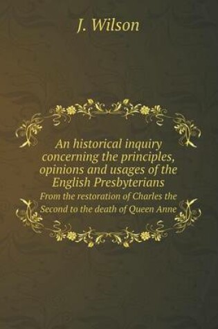 Cover of An historical inquiry concerning the principles, opinions and usages of the English Presbyterians From the restoration of Charles the Second to the death of Queen Anne