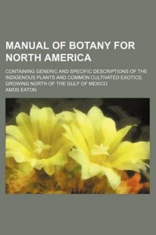 Cover of Manual of Botany for North America; Containing Generic and Specific Descriptions of the Indigenous Plants and Common Cultivated Exotics, Growing North of the Gulf of Mexico