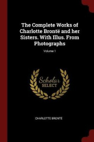 Cover of The Complete Works of Charlotte Bronte and Her Sisters. with Illus. from Photographs; Volume 1