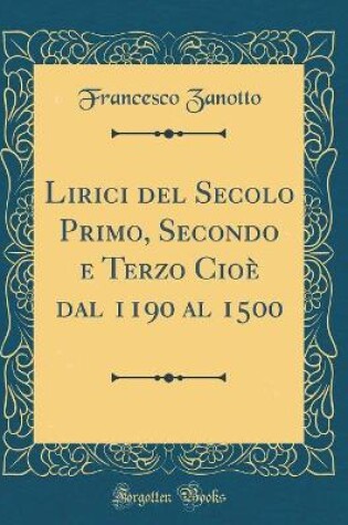 Cover of Lirici del Secolo Primo, Secondo e Terzo Cioè dal 1190 al 1500 (Classic Reprint)