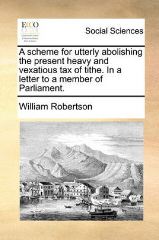 Cover of A Scheme for Utterly Abolishing the Present Heavy and Vexatious Tax of Tithe. in a Letter to a Member of Parliament.