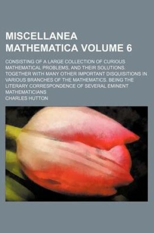 Cover of Miscellanea Mathematica Volume 6; Consisting of a Large Collection of Curious Mathematical Problems, and Their Solutions. Together with Many Other Important Disquisitions in Various Branches of the Mathematics. Being the Literary Correspondence of Severa