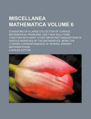 Book cover for Miscellanea Mathematica Volume 6; Consisting of a Large Collection of Curious Mathematical Problems, and Their Solutions. Together with Many Other Important Disquisitions in Various Branches of the Mathematics. Being the Literary Correspondence of Severa