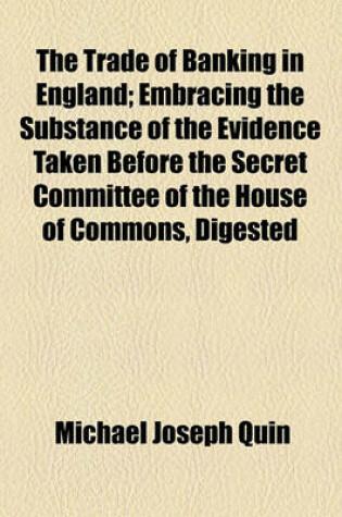 Cover of The Trade of Banking in England; Embracing the Substance of the Evidence Taken Before the Secret Committee of the House of Commons, Digested