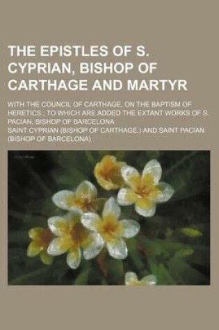 Cover of The Epistles of S. Cyprian, Bishop of Carthage and Martyr; With the Council of Carthage, on the Baptism of Heretics to Which Are Added the Extant Works of S. Pacian, Bishop of Barcelona