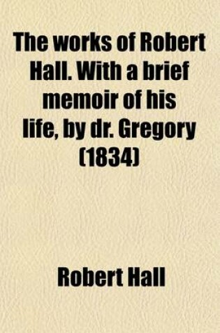 Cover of The Works of Robert Hall. with a Brief Memoir of His Life, by Dr. Gregory; And Observations on His Character as a Preacher, by J. Foster. Publ. Under the Superintendence of O. Gregory
