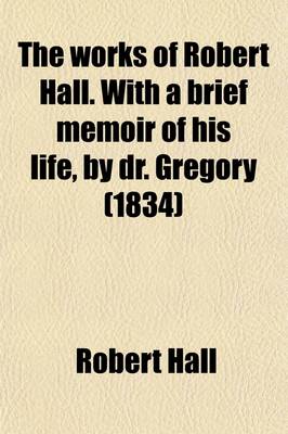 Book cover for The Works of Robert Hall. with a Brief Memoir of His Life, by Dr. Gregory; And Observations on His Character as a Preacher, by J. Foster. Publ. Under the Superintendence of O. Gregory