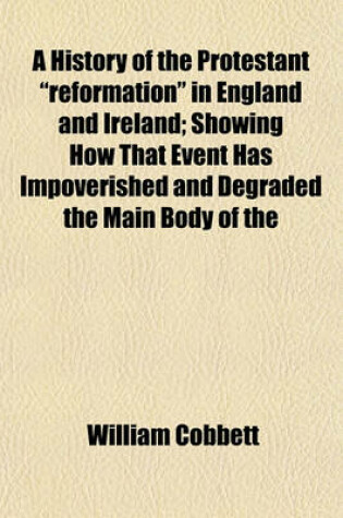 Cover of A History of the Protestant "Reformation" in England and Ireland; Showing How That Event Has Impoverished and Degraded the Main Body of the