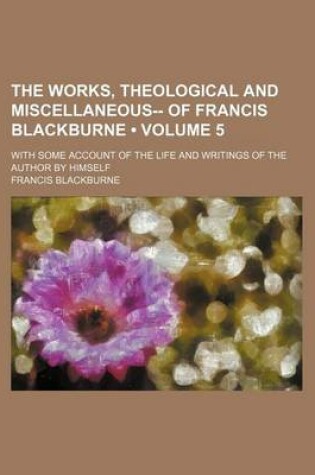 Cover of The Works, Theological and Miscellaneous-- Of Francis Blackburne (Volume 5); With Some Account of the Life and Writings of the Author by Himself