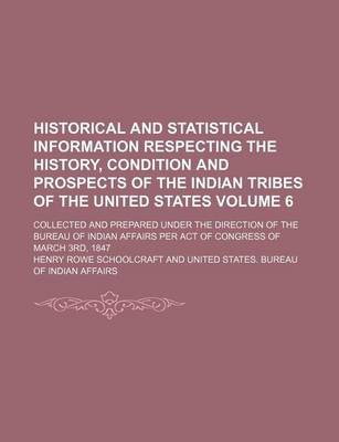 Book cover for Historical and Statistical Information Respecting the History, Condition and Prospects of the Indian Tribes of the United States Volume 6; Collected and Prepared Under the Direction of the Bureau of Indian Affairs Per Act of Congress of March 3rd, 1847