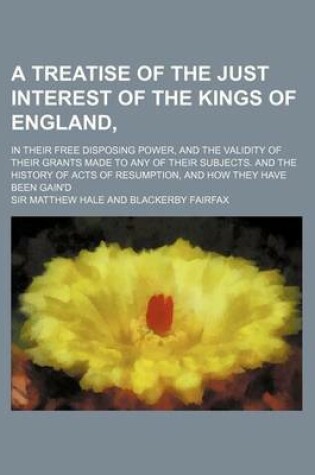 Cover of A Treatise of the Just Interest of the Kings of England; In Their Free Disposing Power, and the Validity of Their Grants Made to Any of Their Subjec