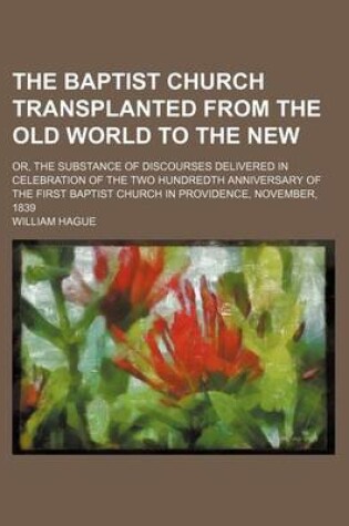 Cover of The Baptist Church Transplanted from the Old World to the New; Or, the Substance of Discourses Delivered in Celebration of the Two Hundredth Anniversary of the First Baptist Church in Providence, November, 1839