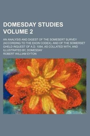 Cover of Domesday Studies Volume 2; An Analysis and Digest of the Somesert Survey (According to the Exon Codex), and of the Somerset Gheld Inquest of A.D. 1084, as Collated With, and Illustrated By, Domesday