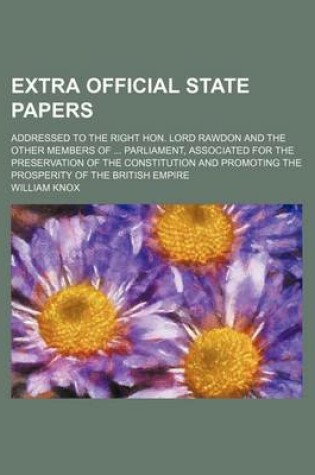 Cover of Extra Official State Papers; Addressed to the Right Hon. Lord Rawdon and the Other Members of Parliament, Associated for the Preservation of the Constitution and Promoting the Prosperity of the British Empire