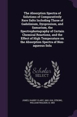 Cover of The Absorption Spectra of Solutions of Comparatively Rare Salts Including Those of Gadolinium, Dysprosium, and Samarium, the Spectrophotography of Certain Chemical Reactions, and the Effect of High Temperature on the Absorption Spectra of Non-Aqueous Solu