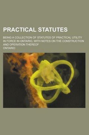 Cover of Practical Statutes; Being a Collection of Statutes of Practical Utility in Force in Ontario, with Notes on the Construction and Operation Thereof