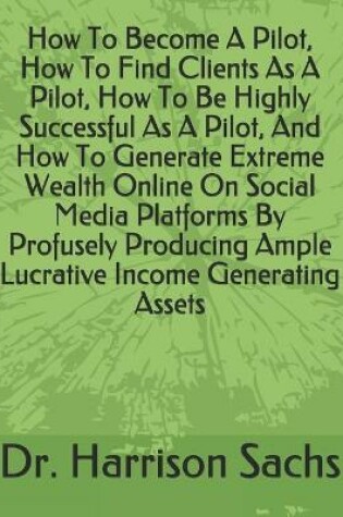 Cover of How To Become A Pilot, How To Find Clients As A Pilot, How To Be Highly Successful As A Pilot, And How To Generate Extreme Wealth Online On Social Media Platforms By Profusely Producing Ample Lucrative Income Generating Assets