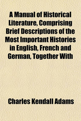 Book cover for A Manual of Historical Literature, Comprising Brief Descriptions of the Most Important Histories in English, French and German, Together with