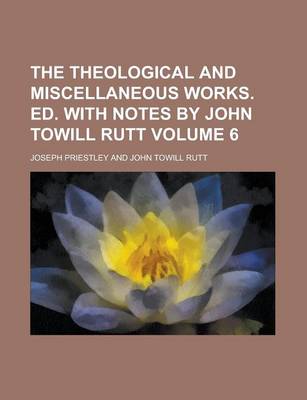 Book cover for The Theological and Miscellaneous Works. Ed. with Notes by John Towill Rutt Volume 6