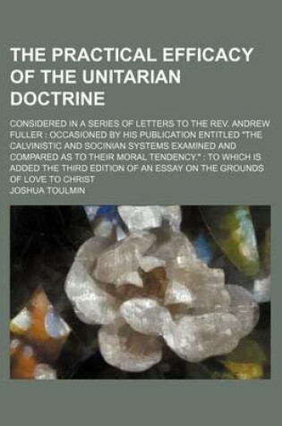 Cover of The Practical Efficacy of the Unitarian Doctrine; Considered in a Series of Letters to the REV. Andrew Fuller Occasioned by His Publication Entitled "The Calvinistic and Socinian Systems Examined and Compared as to Their Moral Tendency." to Which Is Added