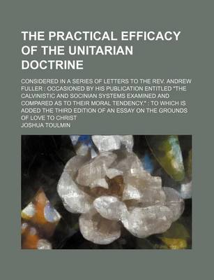 Book cover for The Practical Efficacy of the Unitarian Doctrine; Considered in a Series of Letters to the REV. Andrew Fuller Occasioned by His Publication Entitled "The Calvinistic and Socinian Systems Examined and Compared as to Their Moral Tendency." to Which Is Added