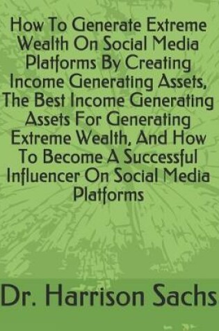 Cover of How To Generate Extreme Wealth On Social Media Platforms By Creating Income Generating Assets, The Best Income Generating Assets For Generating Extreme Wealth, And How To Become A Successful Influencer On Social Media Platforms