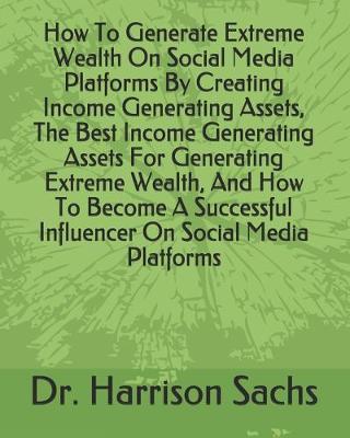 Book cover for How To Generate Extreme Wealth On Social Media Platforms By Creating Income Generating Assets, The Best Income Generating Assets For Generating Extreme Wealth, And How To Become A Successful Influencer On Social Media Platforms