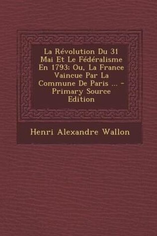 Cover of La Revolution Du 31 Mai Et Le Federalisme En 1793; Ou, La France Vaincue Par La Commune de Paris ...