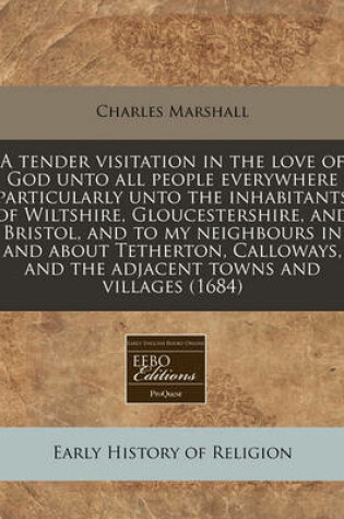 Cover of A Tender Visitation in the Love of God Unto All People Everywhere Particularly Unto the Inhabitants of Wiltshire, Gloucestershire, and Bristol, and to My Neighbours in and about Tetherton, Calloways, and the Adjacent Towns and Villages (1684)