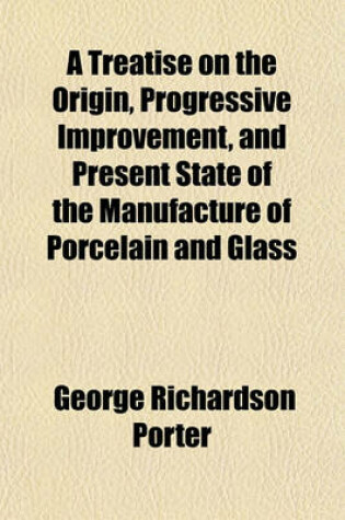 Cover of A Treatise on the Origin, Progressive Improvement, and Present State of the Manufacture of Porcelain and Glass