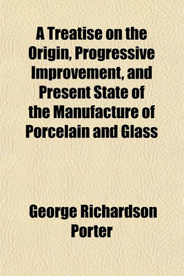 Book cover for A Treatise on the Origin, Progressive Improvement, and Present State of the Manufacture of Porcelain and Glass