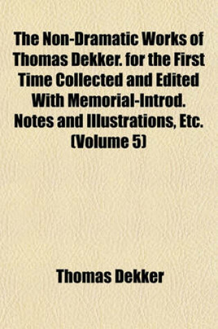 Cover of The Non-Dramatic Works of Thomas Dekker. for the First Time Collected and Edited with Memorial-Introd. Notes and Illustrations, Etc. (Volume 5)