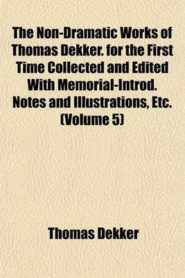 Book cover for The Non-Dramatic Works of Thomas Dekker. for the First Time Collected and Edited with Memorial-Introd. Notes and Illustrations, Etc. (Volume 5)